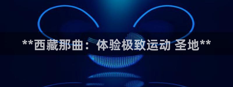 意昂3官方：**西藏那曲：体验极致运动 圣地**